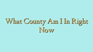 What County Am I In Right Now